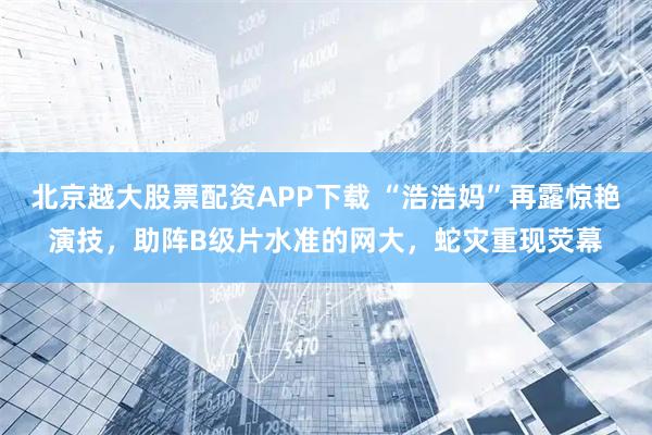 北京越大股票配资APP下载 “浩浩妈”再露惊艳演技，助阵B级片水准的网大，蛇灾重现荧幕