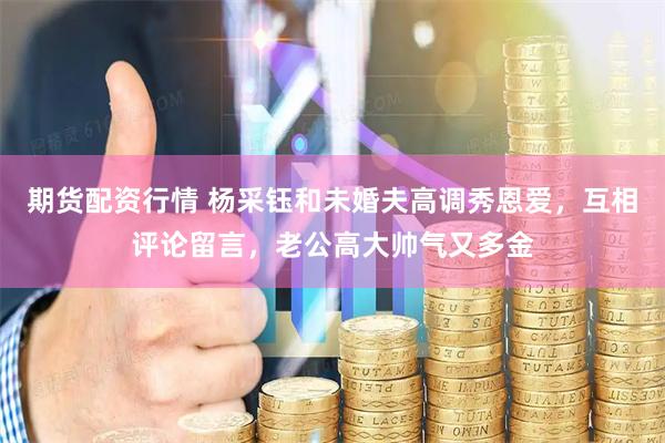 期货配资行情 杨采钰和未婚夫高调秀恩爱，互相评论留言，老公高大帅气又多金