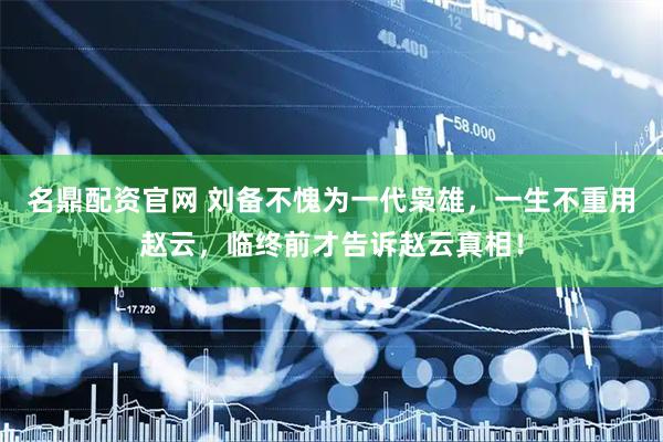 名鼎配资官网 刘备不愧为一代枭雄，一生不重用赵云，临终前才告诉赵云真相！