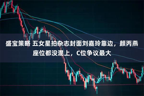 盛宝策略 五女星拍杂志封面刘嘉玲靠边，颜丙燕座位都没混上，C位争议最大