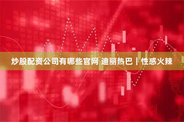炒股配资公司有哪些官网 迪丽热巴｜性感火辣