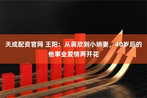 天成配资官网 王阳：从蒋欣到小娇妻，40岁后的他事业爱情两开花