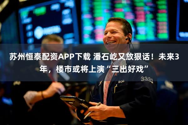 苏州恒泰配资APP下载 潘石屹又放狠话！未来3年，楼市或将上演“三出好戏”