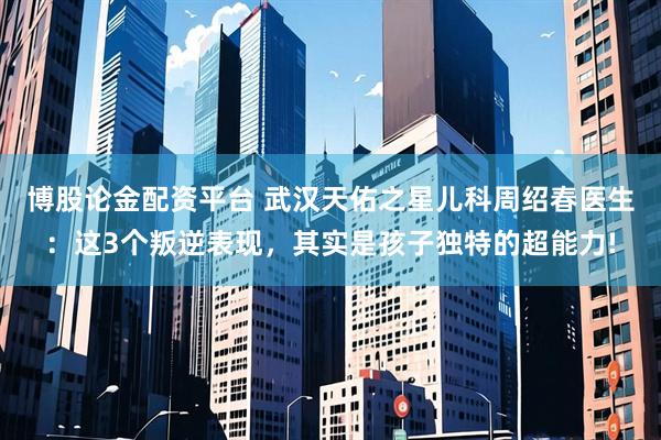 博股论金配资平台 武汉天佑之星儿科周绍春医生：这3个叛逆表现，其实是孩子独特的超能力!