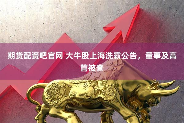 期货配资吧官网 大牛股上海洗霸公告，董事及高管被查