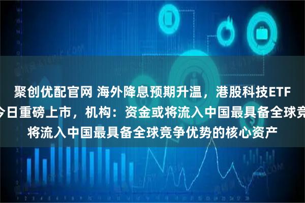 聚创优配官网 海外降息预期升温，港股科技ETF天弘（159128）今日重磅上市，机构：资金或将流入中国最具备全球竞争优势的核心资产
