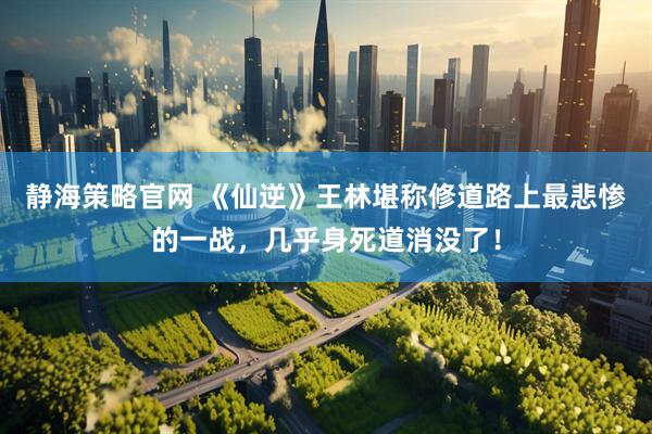 静海策略官网 《仙逆》王林堪称修道路上最悲惨的一战，几乎身死道消没了！