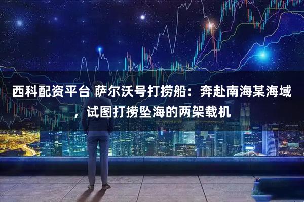 西科配资平台 萨尔沃号打捞船：奔赴南海某海域，试图打捞坠海的两架载机