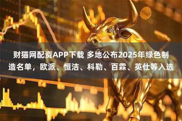 财猫网配资APP下载 多地公布2025年绿色制造名单，欧派、恒洁、科勒、百霖、英仕等入选