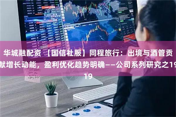 华城融配资 【国信社服】同程旅行：出境与酒管贡献增长动能，盈利优化趋势明确——公司系列研究之19
