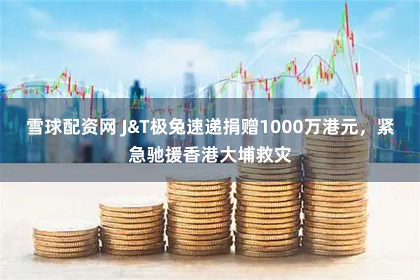 雪球配资网 J&T极兔速递捐赠1000万港元，紧急驰援香港大埔救灾
