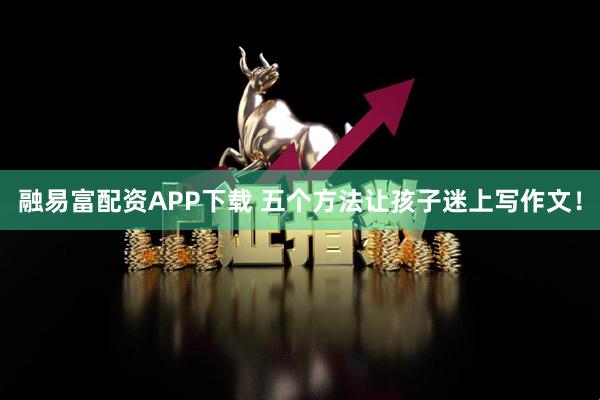 融易富配资APP下载 五个方法让孩子迷上写作文！
