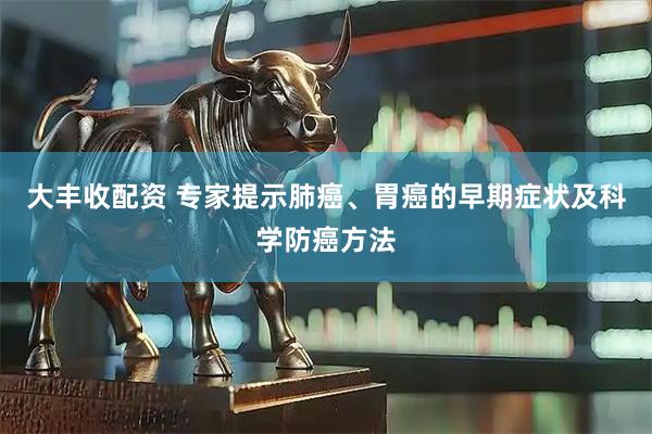 大丰收配资 专家提示肺癌、胃癌的早期症状及科学防癌方法