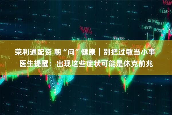 荣利通配资 朝“问”健康｜别把过敏当小事 医生提醒：出现这些症状可能是休克前兆