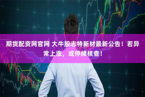 期货配资网官网 大牛股志特新材最新公告！若异常上涨，或停牌核查！