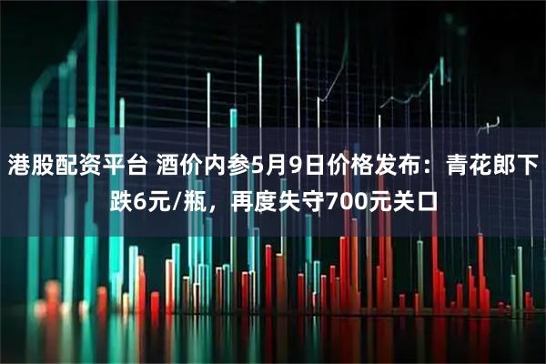 港股配资平台 酒价内参5月9日价格发布：青花郎下跌6元/瓶，再度失守700元关口