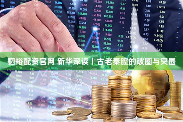驷裕配资官网 新华深读丨古老秦腔的破圈与突围
