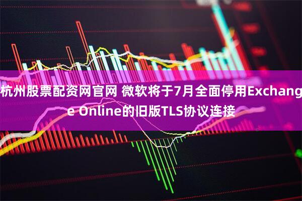杭州股票配资网官网 微软将于7月全面停用Exchange Online的旧版TLS协议连接