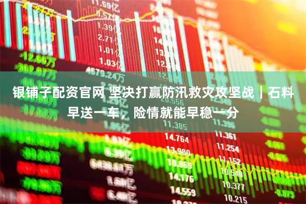银铺子配资官网 坚决打赢防汛救灾攻坚战｜石料早送一车，险情就能早稳一分
