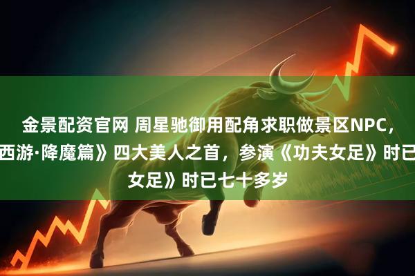 金景配资官网 周星驰御用配角求职做景区NPC，曾饰演《西游·降魔篇》四大美人之首，参演《功夫女足》时已七十多岁