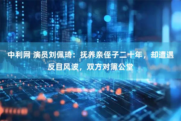 中利网 演员刘佩琦：抚养亲侄子二十年，却遭遇反目风波，双方对簿公堂