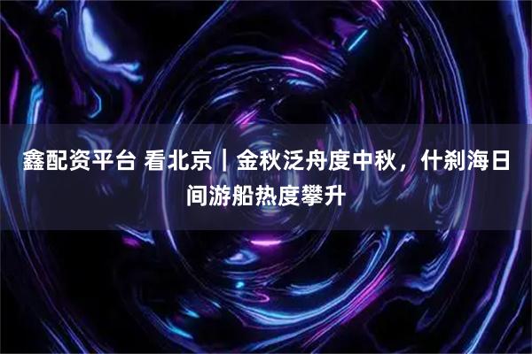 鑫配资平台 看北京｜金秋泛舟度中秋，什刹海日间游船热度攀升